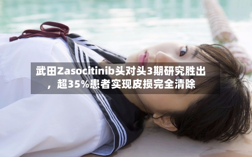 武田Zasocitinib头对头3期研究胜出，超35%患者实现皮损完全清除