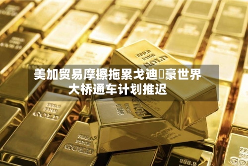 美加贸易摩擦拖累戈迪・豪世界大桥通车计划推迟