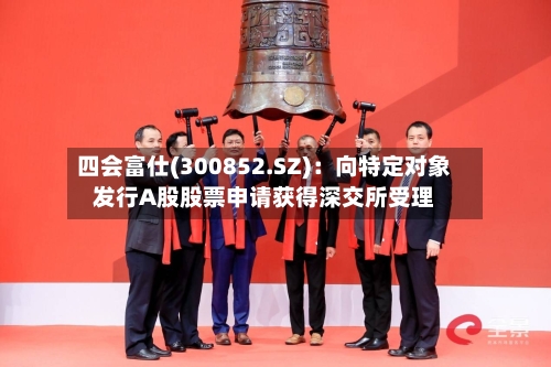 四会富仕(300852.SZ)：向特定对象发行A股股票申请获得深交所受理