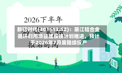 新铝时代(301613.SZ)：綦江铝合金循环利用项目建设按计划推进，预计于2026年7月底陆续投产