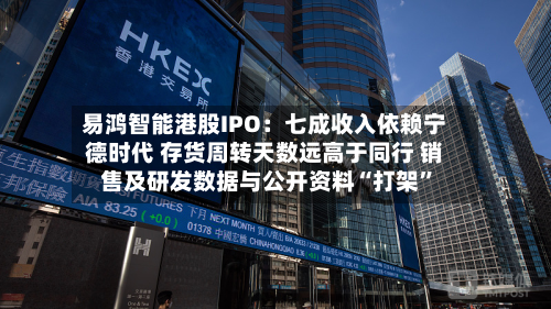 易鸿智能港股IPO：七成收入依赖宁德时代 存货周转天数远高于同行 销售及研发数据与公开资料“打架”