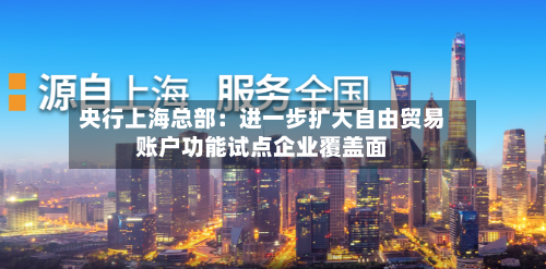 央行上海总部：进一步扩大自由贸易账户功能试点企业覆盖面