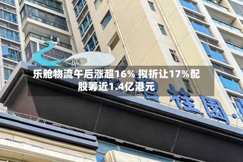 乐舱物流午后涨超16% 拟折让17%配股筹近1.4亿港元