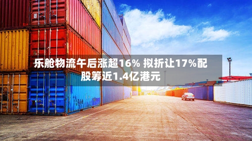 乐舱物流午后涨超16% 拟折让17%配股筹近1.4亿港元-第2张图片