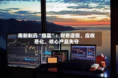 南新制药“爆雷	”：财务造假、应收恶化、核心产品失守-第2张图片