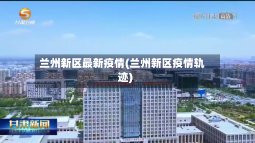 兰州新区最新疫情(兰州新区疫情轨迹)