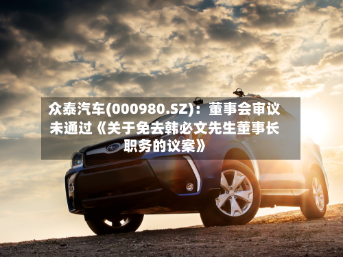 众泰汽车(000980.SZ):董事会审议未通过《关于免去韩必文先生董事长职务的议案》-第2张图片