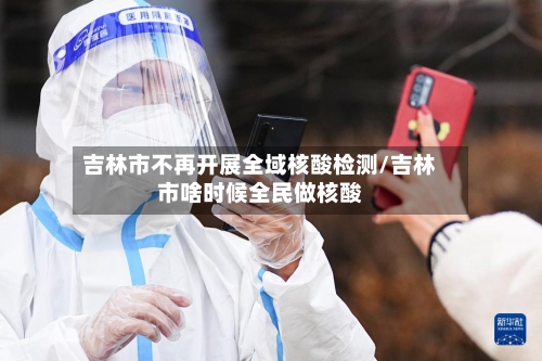 吉林市不再开展全域核酸检测/吉林市啥时候全民做核酸-第2张图片