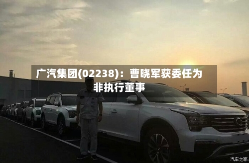 广汽集团(02238):曹晓军获委任为非执行董事-第2张图片