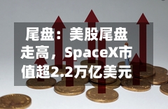 尾盘：美股尾盘走高，SpaceX市值超2.2万亿美元