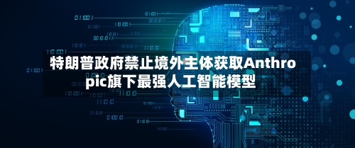 特朗普政府禁止境外主体获取Anthropic旗下最强人工智能模型-第2张图片