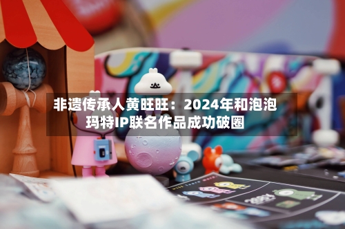 非遗传承人黄旺旺：2024年和泡泡玛特IP联名作品成功破圈