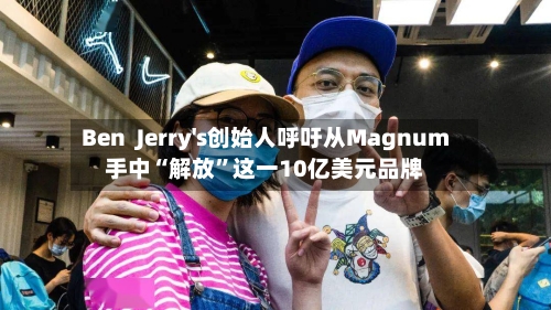 Ben  Jerry's创始人呼吁从Magnum手中“解放”这一10亿美元品牌