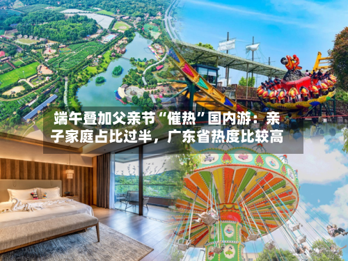 端午叠加父亲节“催热”国内游：亲子家庭占比过半	，广东省热度比较高-第2张图片