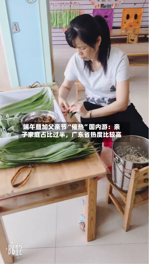 端午叠加父亲节“催热	”国内游：亲子家庭占比过半，广东省热度比较高-第3张图片