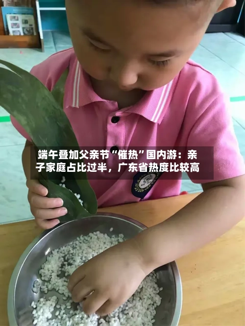 端午叠加父亲节“催热”国内游：亲子家庭占比过半，广东省热度比较高
