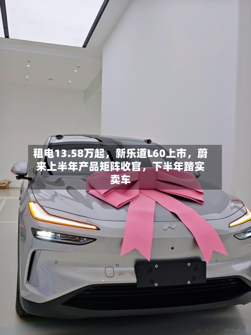 租电13.58万起，新乐道L60上市，蔚来上半年产品矩阵收官，下半年踏实卖车