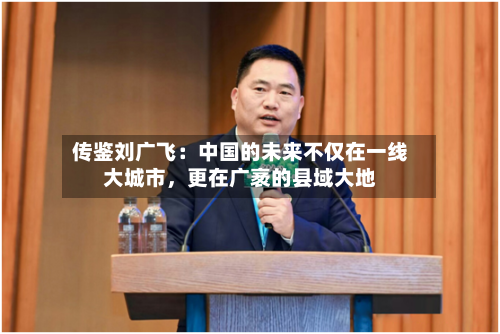 传鉴刘广飞：中国的未来不仅在一线大城市	，更在广袤的县域大地-第2张图片