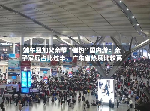 端午叠加父亲节“催热”国内游：亲子家庭占比过半，广东省热度比较高-第2张图片