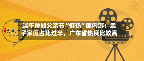 端午叠加父亲节“催热”国内游：亲子家庭占比过半，广东省热度比较高