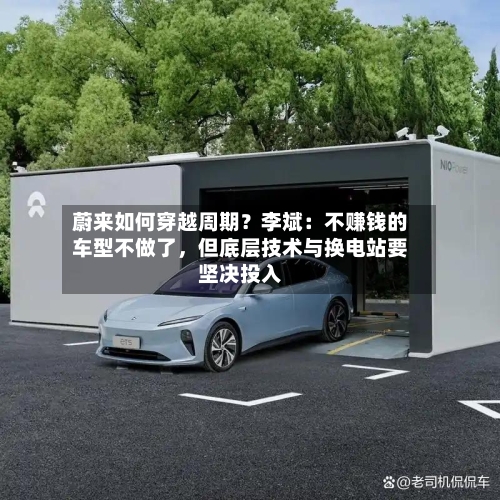 蔚来如何穿越周期？李斌：不赚钱的车型不做了，但底层技术与换电站要坚决投入
