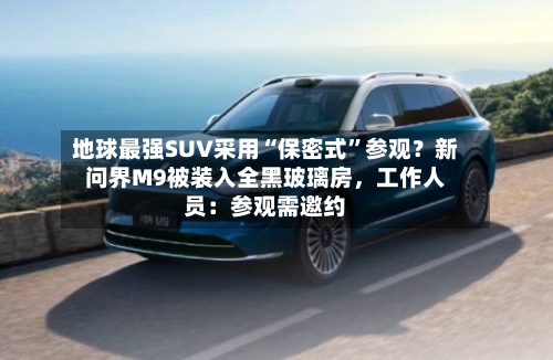 地球最强SUV采用“保密式”参观？新问界M9被装入全黑玻璃房，工作人员：参观需邀约