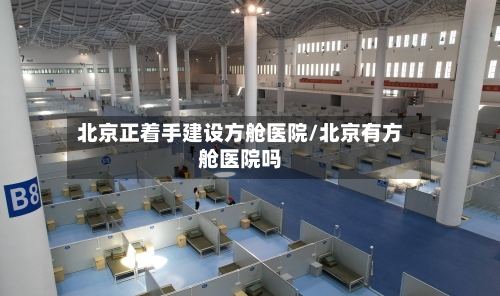 北京正着手建设方舱医院/北京有方舱医院吗