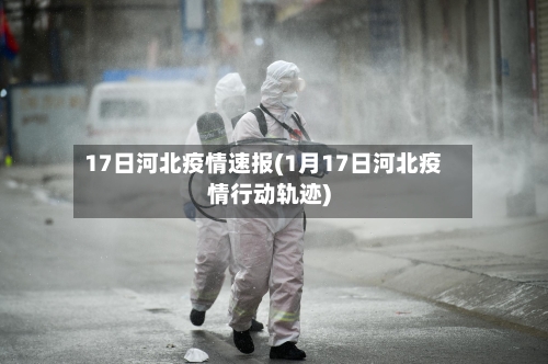 17日河北疫情速报(1月17日河北疫情行动轨迹)-第2张图片