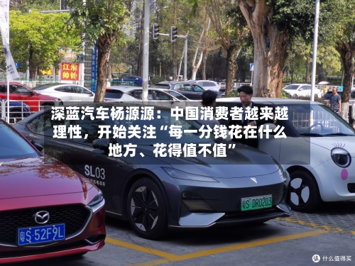 深蓝汽车杨源源：中国消费者越来越理性，开始关注“每一分钱花在什么地方	、花得值不值	”-第2张图片