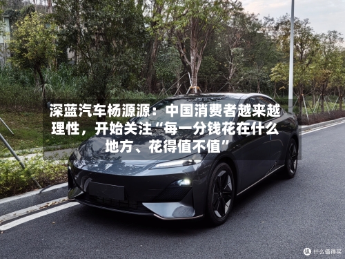 深蓝汽车杨源源：中国消费者越来越理性，开始关注“每一分钱花在什么地方、花得值不值”