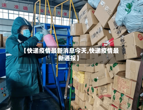 【快递疫情最新消息今天,快递疫情最新通报】