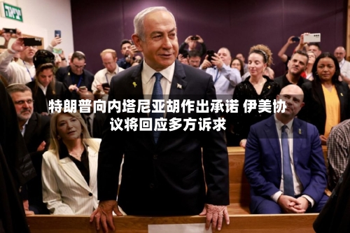 特朗普向内塔尼亚胡作出承诺 伊美协议将回应多方诉求-第2张图片