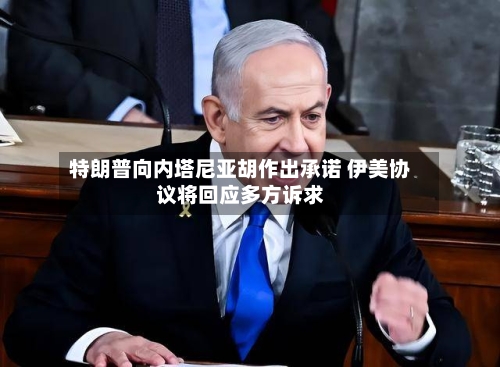 特朗普向内塔尼亚胡作出承诺 伊美协议将回应多方诉求-第3张图片
