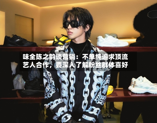 味全陈之韵谈营销：不单纯追求顶流艺人合作，要深入了解粉丝群体喜好-第2张图片