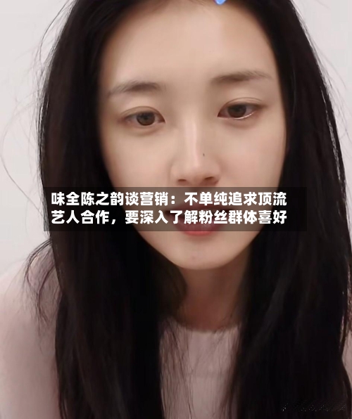 味全陈之韵谈营销：不单纯追求顶流艺人合作，要深入了解粉丝群体喜好