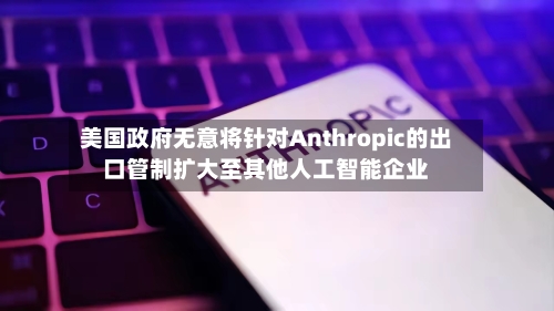 美国政府无意将针对Anthropic的出口管制扩大至其他人工智能企业