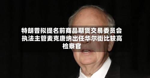 特朗普拟提名前商品期货交易委员会执法主管麦克唐纳出任华尔街比较高检察官