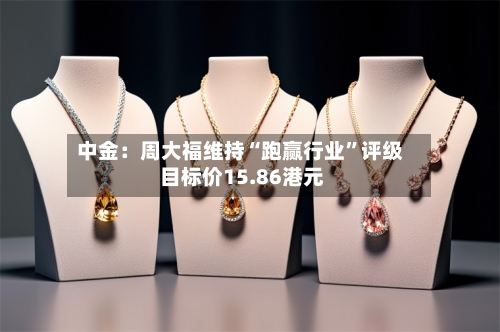 中金：周大福维持“跑赢行业”评级 目标价15.86港元