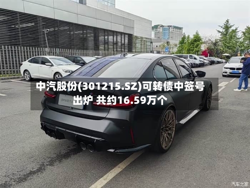 中汽股份(301215.SZ)可转债中签号出炉 共约16.59万个