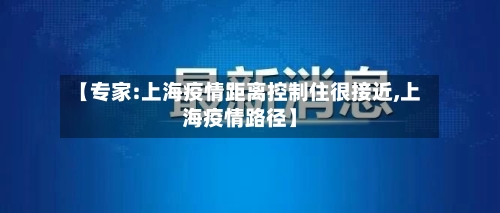 【专家:上海疫情距离控制住很接近,上海疫情路径】