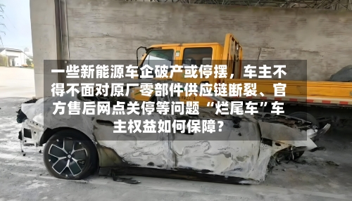 一些新能源车企破产或停摆，车主不得不面对原厂零部件供应链断裂、官方售后网点关停等问题 “烂尾车”车主权益如何保障？