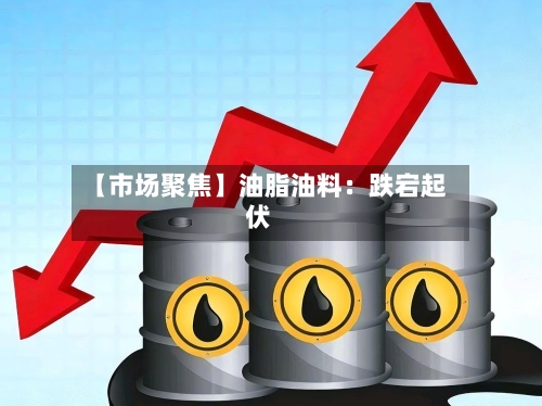 【市场聚焦】油脂油料：跌宕起伏-第2张图片