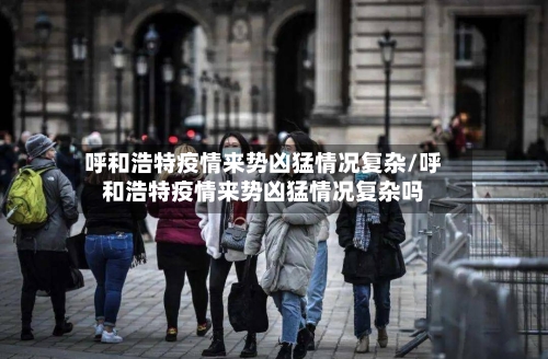 呼和浩特疫情来势凶猛情况复杂/呼和浩特疫情来势凶猛情况复杂吗-第2张图片
