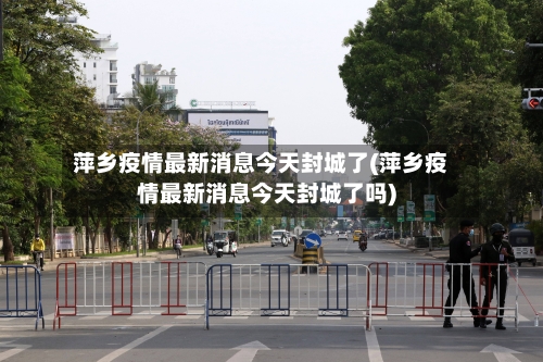 萍乡疫情最新消息今天封城了(萍乡疫情最新消息今天封城了吗)