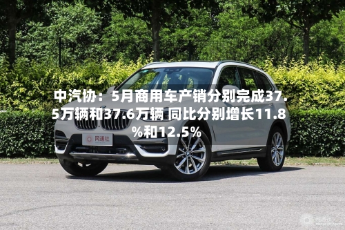 中汽协：5月商用车产销分别完成37.5万辆和37.6万辆 同比分别增长11.8%和12.5%-第2张图片