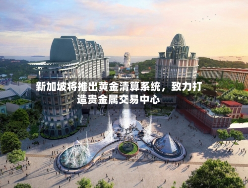 新加坡将推出黄金清算系统，致力打造贵金属交易中心