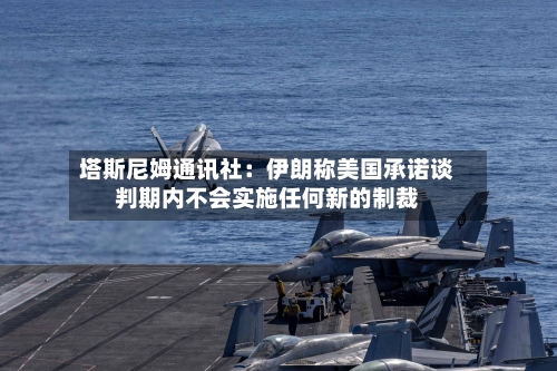 塔斯尼姆通讯社:伊朗称美国承诺谈判期内不会实施任何新的制裁-第2张图片
