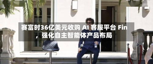 赛富时36亿美元收购 AI 客服平台 Fin，强化自主智能体产品布局