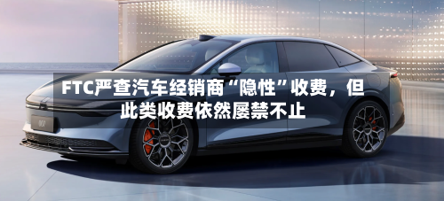 FTC严查汽车经销商“隐性”收费，但此类收费依然屡禁不止