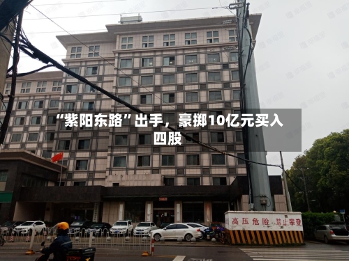 “紫阳东路”出手，豪掷10亿元买入四股-第2张图片
